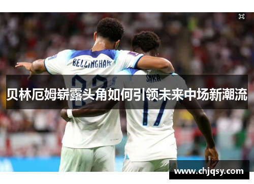 贝林厄姆崭露头角如何引领未来中场新潮流