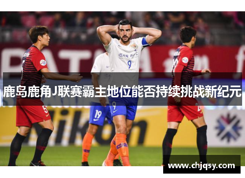 鹿岛鹿角J联赛霸主地位能否持续挑战新纪元